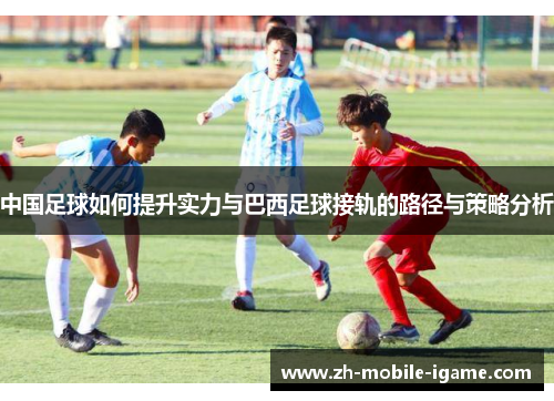 中国足球如何提升实力与巴西足球接轨的路径与策略分析