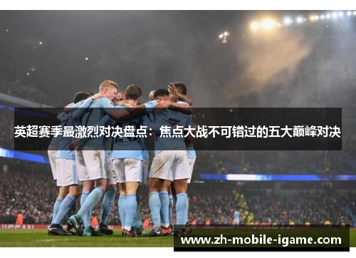 英超赛季最激烈对决盘点：焦点大战不可错过的五大巅峰对决