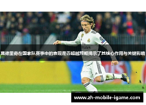 莫德里奇在国家队赛事中的表现是否超越预期揭示了其核心作用与关键影响 莫德里奇在国家队赛事中的表现是否超越预期揭示了其核心作用与关键影响