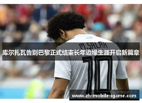 库尔扎瓦告别巴黎正式结束长年边缘生涯开启新篇章 库尔扎瓦告别巴黎正式结束长年边缘生涯开启新篇章
